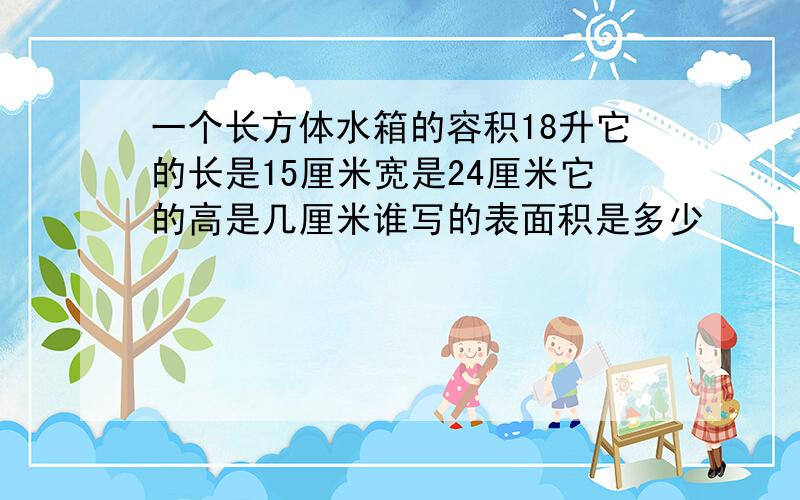 一个长方体水箱的容积18升它的长是15厘米宽是24厘米它的高是几厘米谁写的表面积是多少