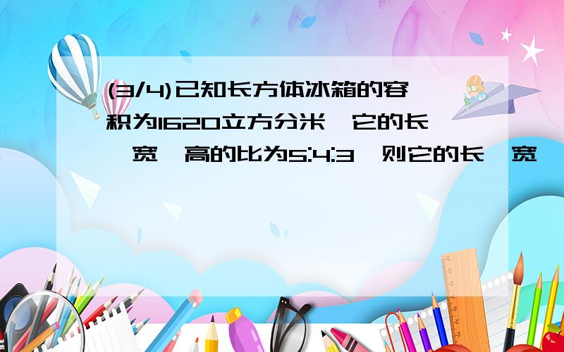 (3/4)已知长方体冰箱的容积为1620立方分米,它的长、宽、高的比为5:4:3,则它的长、宽、高各是多少分米...(3/4)已知长方体冰箱的容积为1620立方分米,它的长、宽、高的比为5:4:3,则它的长、宽、