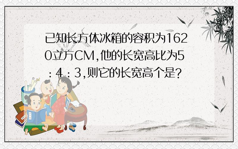 已知长方体冰箱的容积为1620立方CM,他的长宽高比为5：4：3,则它的长宽高个是?