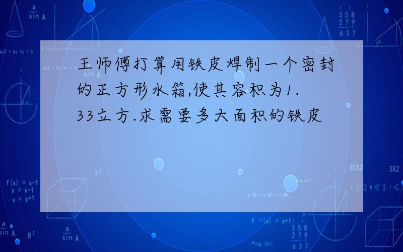 王师傅打算用铁皮焊制一个密封的正方形水箱,使其容积为1.33立方.求需要多大面积的铁皮