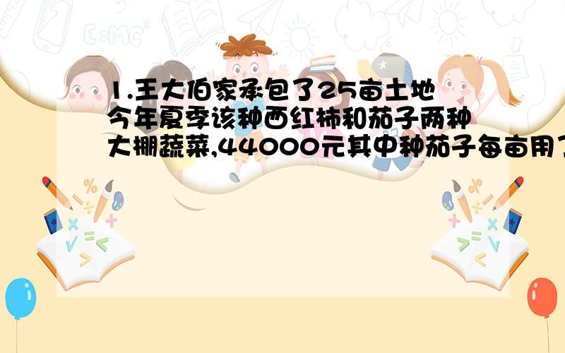 1.王大伯家承包了25亩土地今年夏季该种西红柿和茄子两种大棚蔬菜,44000元其中种茄子每亩用了1700元或纯利