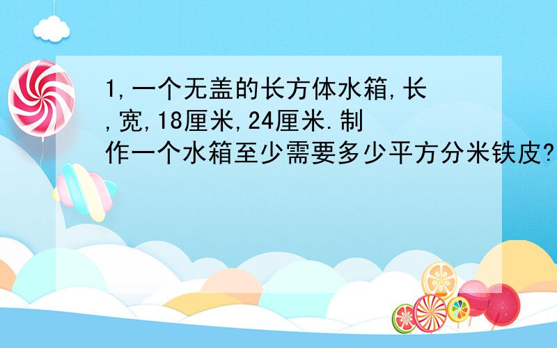 1,一个无盖的长方体水箱,长,宽,18厘米,24厘米.制作一个水箱至少需要多少平方分米铁皮?如果每平方分米铁皮的价格为1.5元,则至少要用多少钱买材料?