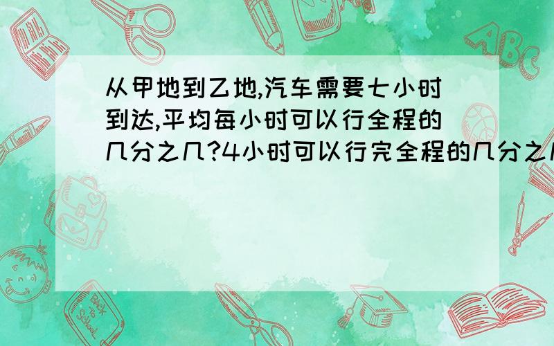 从甲地到乙地,汽车需要七小时到达,平均每小时可以行全程的几分之几?4小时可以行完全程的几分之几要算式