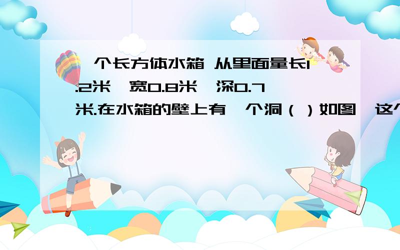 一个长方体水箱 从里面量长1.2米,宽0.8米,深0.7米.在水箱的壁上有一个洞（）如图,这个水箱最多能盛水多少立方米