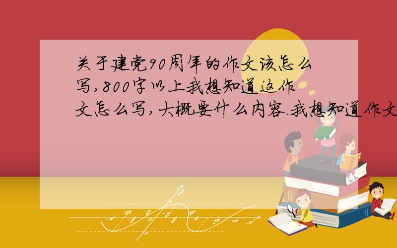 关于建党90周年的作文该怎么写,800字以上我想知道这作文怎么写,大概要什么内容.我想知道作文怎么写,不是从其他地方弄来的作文!