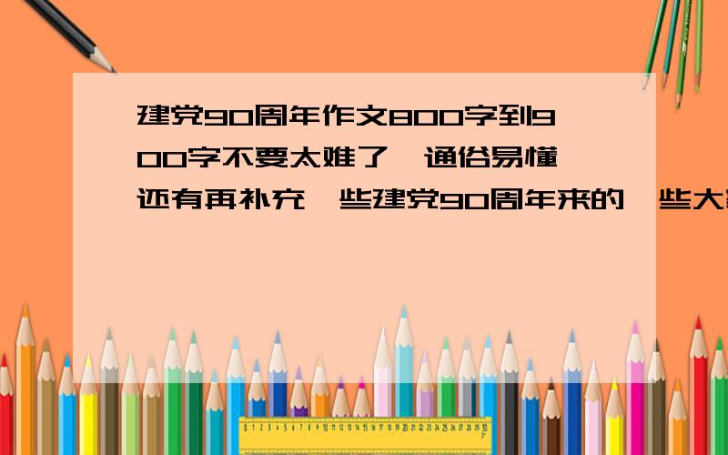 建党90周年作文800字到900字不要太难了,通俗易懂,还有再补充一些建党90周年来的一些大家都知道的历史,写的好的话,我会追分哦作文题目要狠好狠好哈,