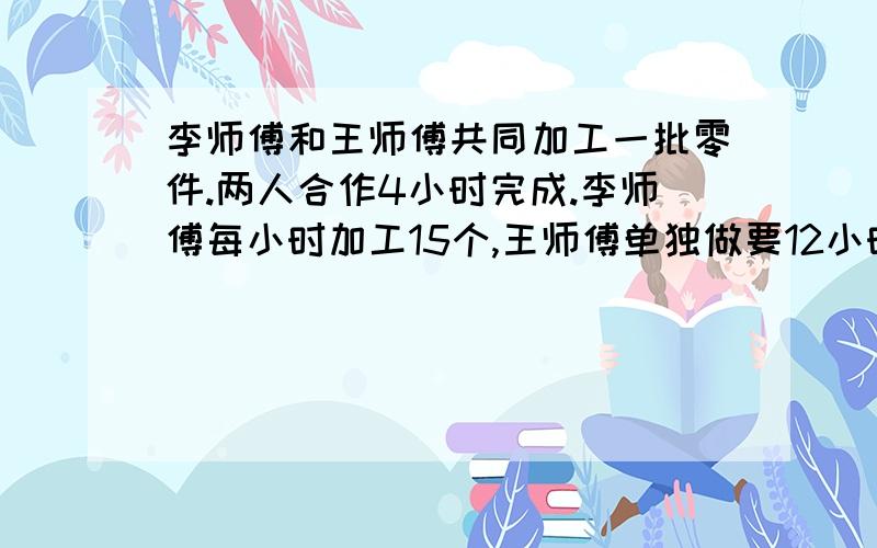 李师傅和王师傅共同加工一批零件.两人合作4小时完成.李师傅每小时加工15个,王师傅单独做要12小时.这批零件一共有多少个?