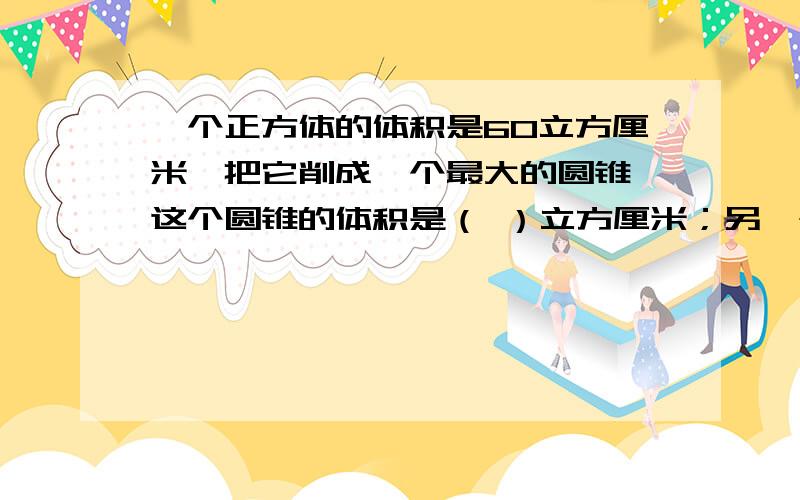 一个正方体的体积是60立方厘米,把它削成一个最大的圆锥,这个圆锥的体积是（ ）立方厘米；另一个圆锥与这个正方体等底等高,那么,这个圆锥的体积是（ ）立方厘米?两个问,