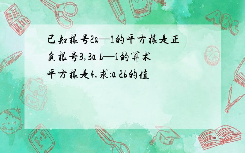 已知根号2a—1的平方根是正负根号3,3a b—1的算术平方根是4,求：a 2b的值