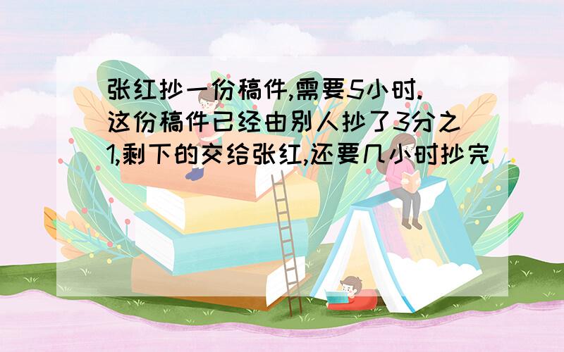 张红抄一份稿件,需要5小时.这份稿件已经由别人抄了3分之1,剩下的交给张红,还要几小时抄完