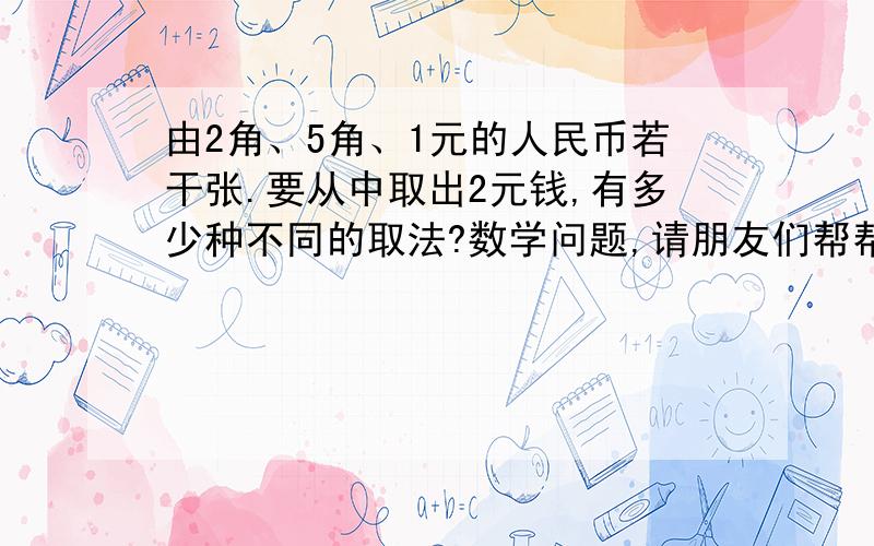 由2角、5角、1元的人民币若干张.要从中取出2元钱,有多少种不同的取法?数学问题,请朋友们帮帮我吧