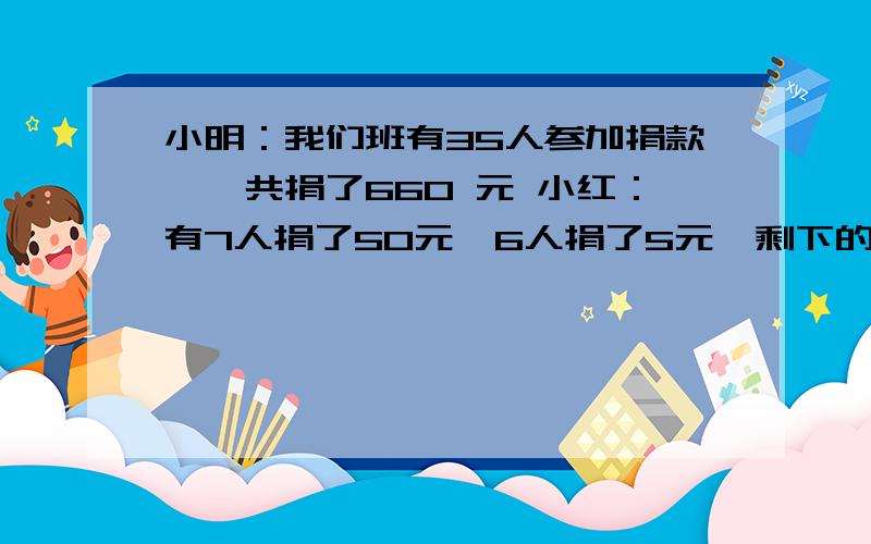 小明：我们班有35人参加捐款,一共捐了660 元 小红：有7人捐了50元,6人捐了5元,剩下的同学分别捐了10元和20元.问：我们班有多少人捐了10元,多少人娟了20?2.设计一个笔盒与4个本子组成一个礼