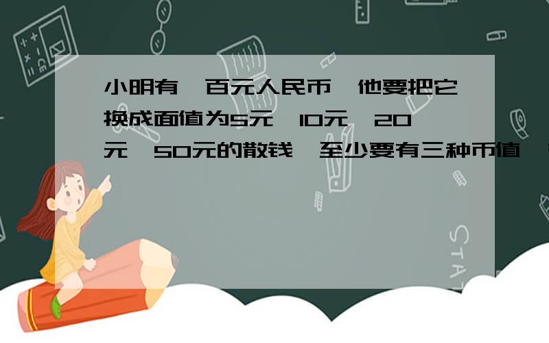 小明有一百元人民币,他要把它换成面值为5元,10元,20元,50元的散钱,至少要有三种币值,有几种换法?