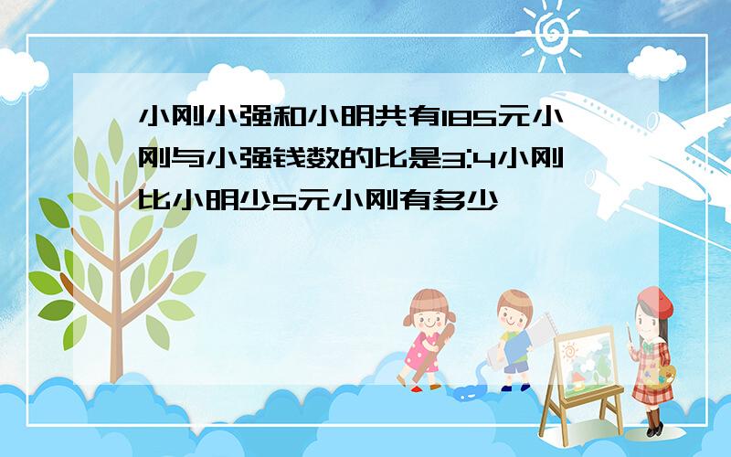 小刚小强和小明共有185元小刚与小强钱数的比是3:4小刚比小明少5元小刚有多少