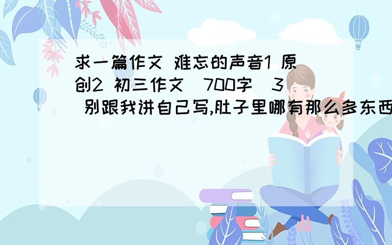 求一篇作文 难忘的声音1 原创2 初三作文（700字）3 别跟我讲自己写,肚子里哪有那么多东西!我们老师并不不反对上网查 所以别烦4 点题句单独成段9（要两道三件事）两道三件事 记叙文