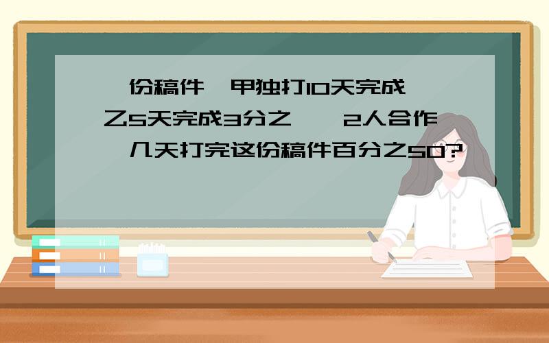 一份稿件,甲独打10天完成,乙5天完成3分之一,2人合作,几天打完这份稿件百分之50?