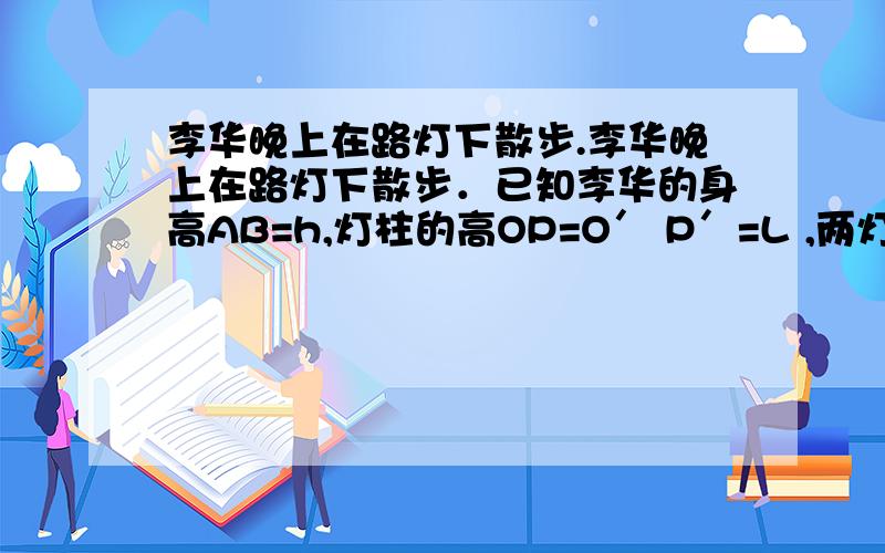 李华晚上在路灯下散步.李华晚上在路灯下散步．已知李华的身高AB=h,灯柱的高OP=O′ P′=L ,两灯柱之间的距离OO′=m.(l）若李华距灯柱OP的水平距离OA=a,求他影子AC的长；(2）若李华在两路灯之间