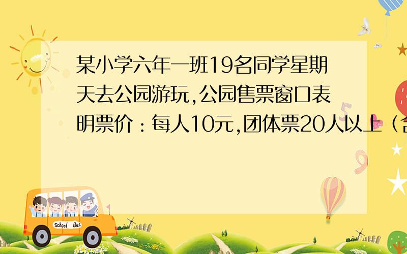 某小学六年一班19名同学星期天去公园游玩,公园售票窗口表明票价：每人10元,团体票20人以上（含20人）八折优惠.请你为这9名同学设计一个较好的购票方案