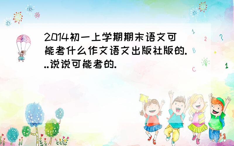 2014初一上学期期末语文可能考什么作文语文出版社版的...说说可能考的.