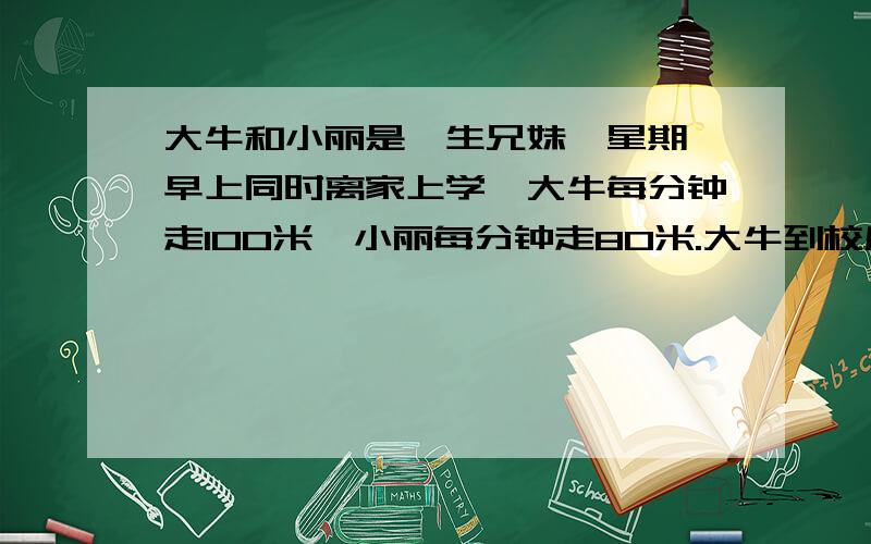 大牛和小丽是孪生兄妹,星期一早上同时离家上学,大牛每分钟走100米,小丽每分钟走80米.大牛到校后发现忘带家庭作业,立即沿原路返回,行至离学校160米处相遇.（1)进过多长时间两人相遇?（2)