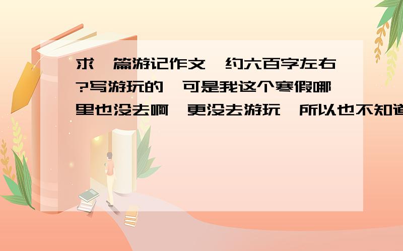 求一篇游记作文,约六百字左右?写游玩的,可是我这个寒假哪里也没去啊,更没去游玩,所以也不知道该些什么,我只去了趟姥姥家,能不能写去姥姥家的呢?或者提供一些素材,