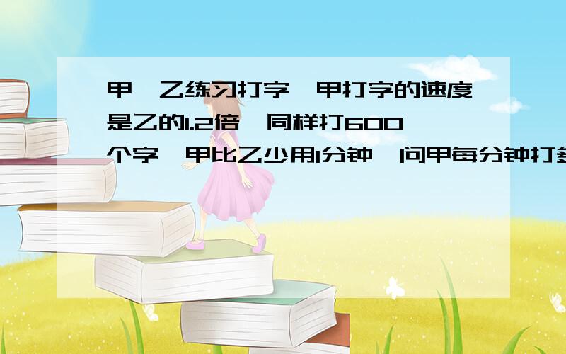 甲,乙练习打字,甲打字的速度是乙的1.2倍,同样打600个字,甲比乙少用1分钟,问甲每分钟打多少个字?要设x!