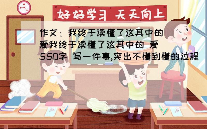 作文：我终于读懂了这其中的 爱我终于读懂了这其中的 爱 550字 写一件事,突出不懂到懂的过程