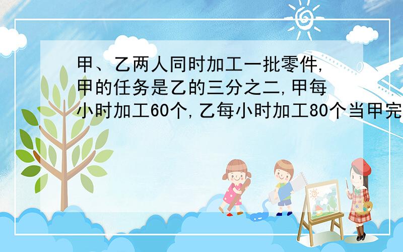 甲、乙两人同时加工一批零件,甲的任务是乙的三分之二,甲每小时加工60个,乙每小时加工80个当甲完成任务时,乙还剩120个,这批零件共多少个?