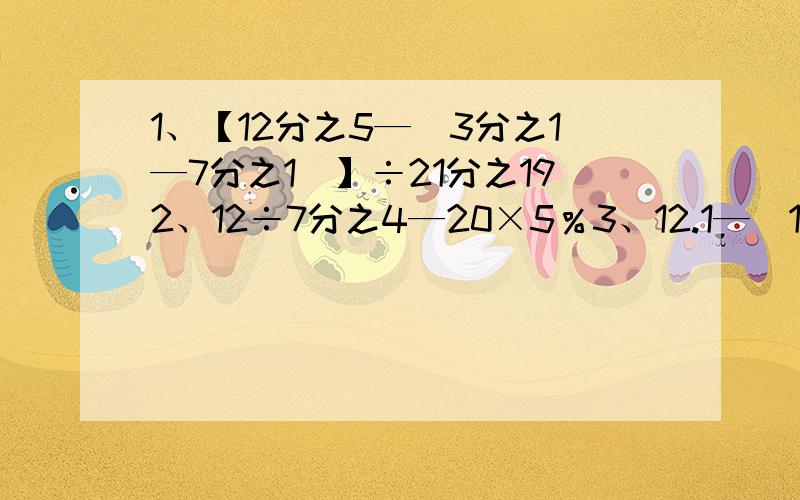 1、【12分之5—（3分之1—7分之1）】÷21分之192、12÷7分之4—20×5％3、12.1—（15分之1+21分之1）×1054、（870+870+87）÷87