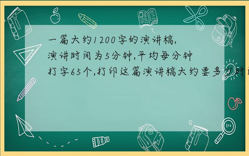 一篇大约1200字的演讲稿,演讲时间为5分钟,平均每分钟打字65个,打印这篇演讲稿大约要多少时间?如果讲9分钟,大约需要准备多少字的演讲稿?