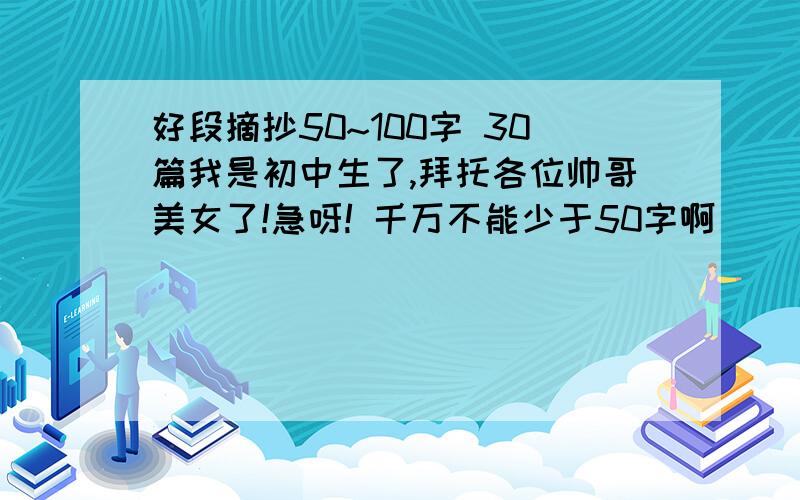 好段摘抄50~100字 30篇我是初中生了,拜托各位帅哥美女了!急呀! 千万不能少于50字啊