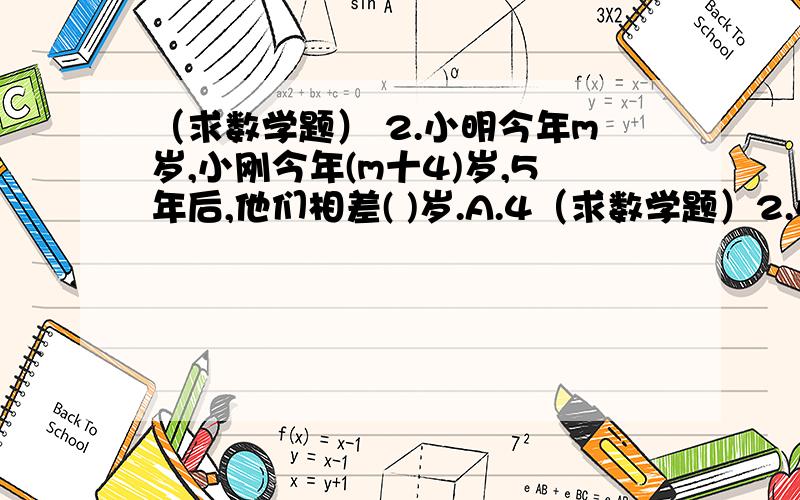 （求数学题） 2.小明今年m岁,小刚今年(m十4)岁,5年后,他们相差( )岁.A.4（求数学题）2.小明今年m岁,小刚今年(m十4)岁,5年后,他们相差( )岁.A.4 B.5 C.m+5 D.9