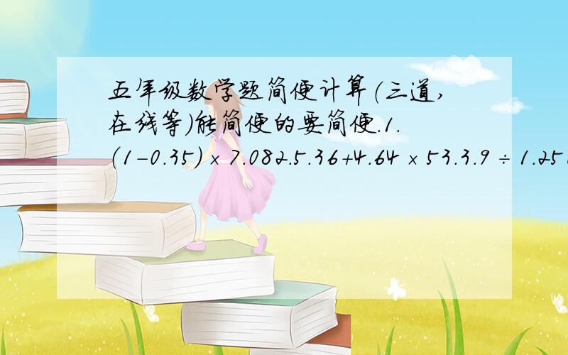 五年级数学题简便计算（三道,在线等）能简便的要简便.1.（1-0.35）×7.082.5.36＋4.64×53.3.9÷1.25已经追加了20。我要的是过程，不是答案。