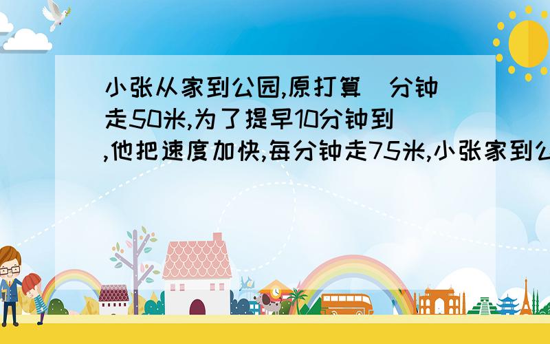 小张从家到公园,原打算毎分钟走50米,为了提早10分钟到,他把速度加快,每分钟走75米,小张家到公园多少米