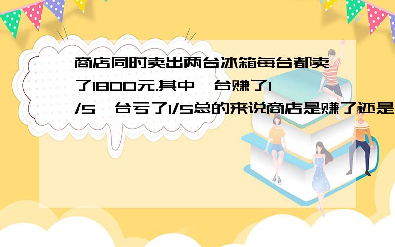 商店同时卖出两台冰箱每台都卖了1800元.其中一台赚了1/5一台亏了1/5总的来说商店是赚了还是亏了赚了或亏了多少元要过程还要解释