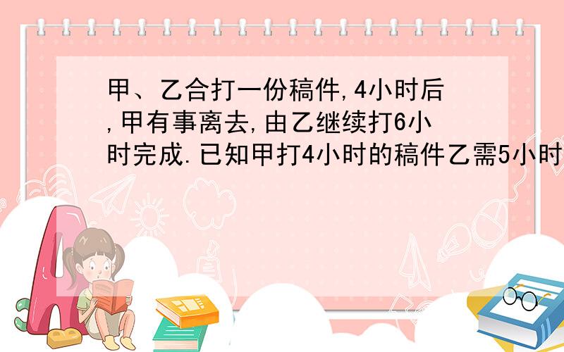 甲、乙合打一份稿件,4小时后,甲有事离去,由乙继续打6小时完成.已知甲打4小时的稿件乙需5小时完成.求甲、乙独打这份稿件各需多少小时?