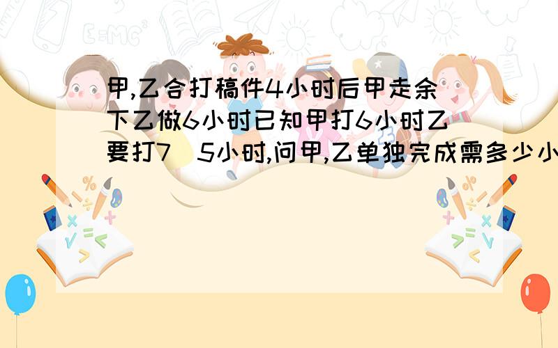 甲,乙合打稿件4小时后甲走余下乙做6小时已知甲打6小时乙要打7．5小时,问甲,乙单独完成需多少小时?列分式解应用题