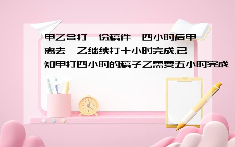 甲乙合打一份稿件,四小时后甲离去,乙继续打十小时完成.已知甲打四小时的稿子乙需要五小时完成,问甲乙单...甲乙合打一份稿件,四小时后甲离去,乙继续打十小时完成.已知甲打四小时的稿子