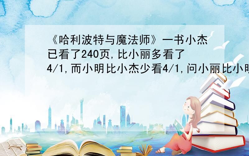 《哈利波特与魔法师》一书小杰已看了240页,比小丽多看了4/1,而小明比小杰少看4/1,问小丽比小明多看几页为什么要1加4分之1