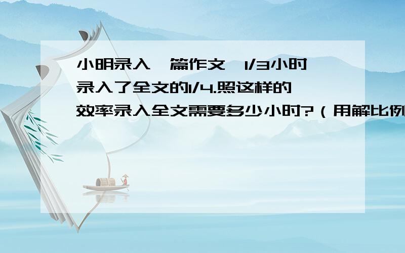 小明录入一篇作文,1/3小时录入了全文的1/4.照这样的效率录入全文需要多少小时?（用解比例的方法做）