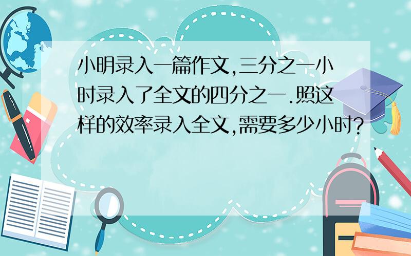 小明录入一篇作文,三分之一小时录入了全文的四分之一.照这样的效率录入全文,需要多少小时?