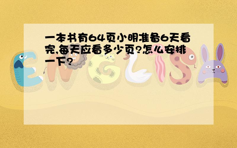 一本书有64页小明准备6天看完,每天应看多少页?怎么安排一下?