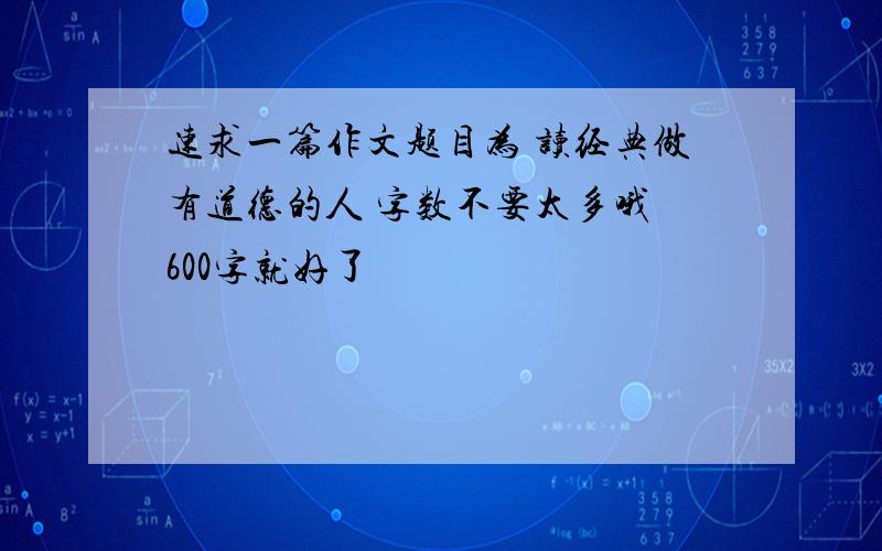 速求一篇作文题目为 读经典做有道德的人 字数不要太多哦 600字就好了