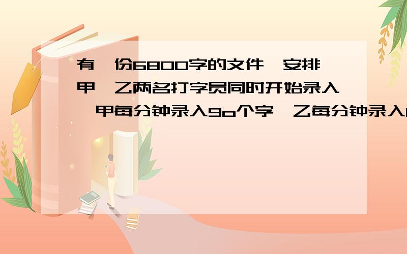 有一份680O字的文件,安排甲、乙两名打字员同时开始录入,甲每分钟录入9o个字,乙每分钟录入110个字,录完这份稿件需用多少时间