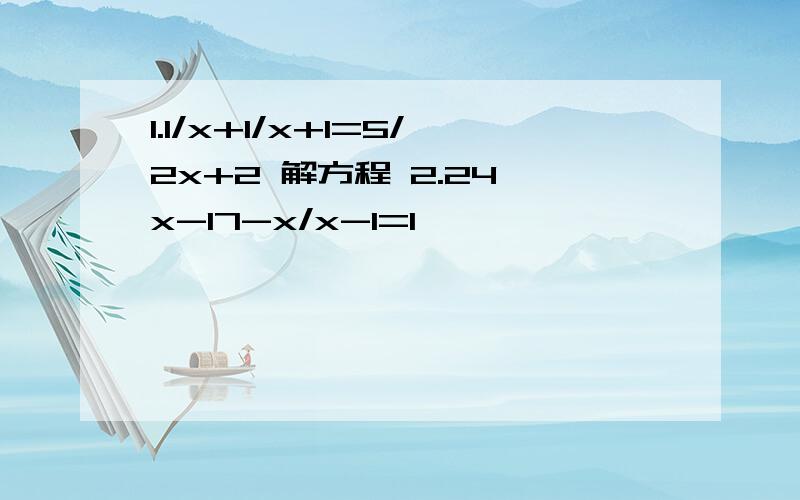 1.1/x+1/x+1=5/2x+2 解方程 2.24、x-17-x/x-1=1