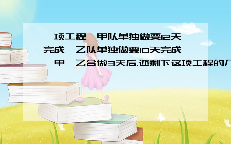 一项工程,甲队单独做要12天完成,乙队单独做要10天完成,甲、乙合做3天后.还剩下这项工程的几分之几同上.急阿嘞,分值会补.