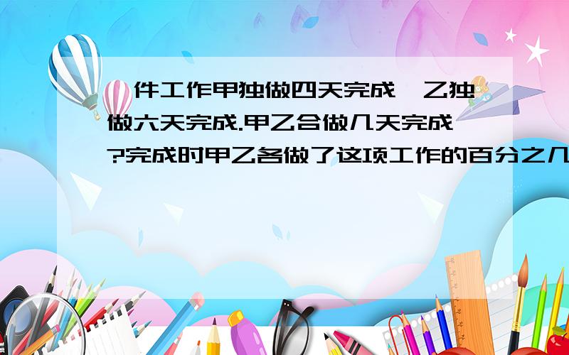 一件工作甲独做四天完成,乙独做六天完成.甲乙合做几天完成?完成时甲乙各做了这项工作的百分之几?