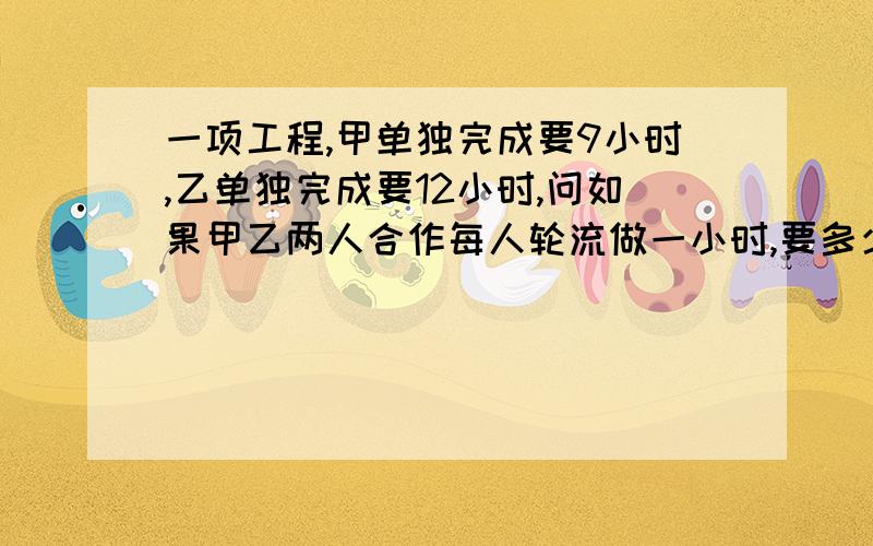 一项工程,甲单独完成要9小时,乙单独完成要12小时,问如果甲乙两人合作每人轮流做一小时,要多少小时...一项工程,甲单独完成要9小时,乙单独完成要12小时,问如果甲乙两人合作每人轮流做一小