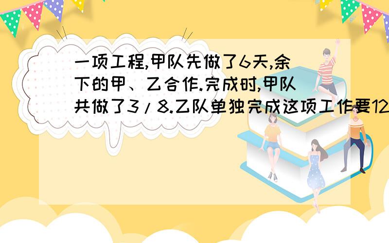 一项工程,甲队先做了6天,余下的甲、乙合作.完成时,甲队共做了3/8.乙队单独完成这项工作要120天,...一项工程,甲队先做了6天,余下的甲、乙合作.完成时,甲队共做了3/8.乙队单独完成这项工作要