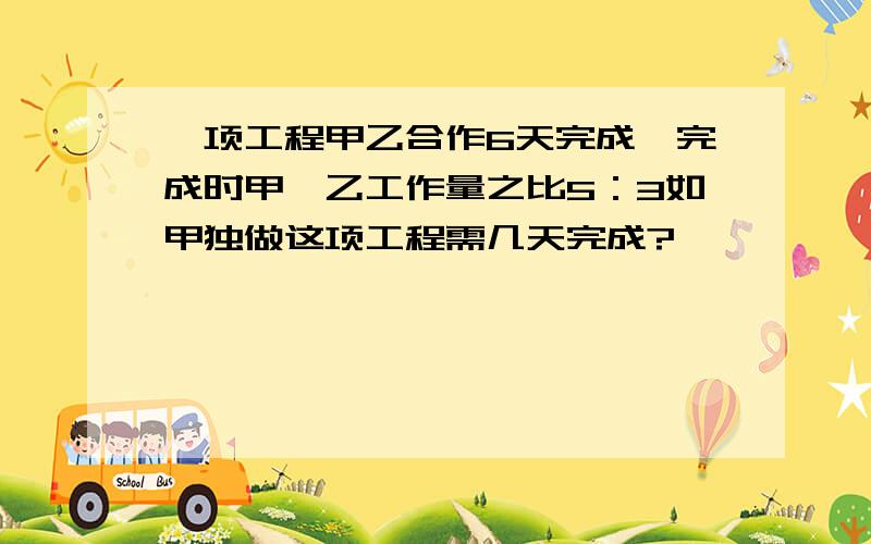 一项工程甲乙合作6天完成,完成时甲、乙工作量之比5：3如甲独做这项工程需几天完成?